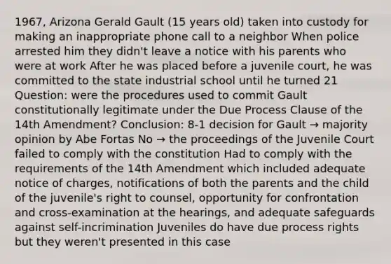 1967, Arizona Gerald Gault (15 years old) taken into custody for making an inappropriate phone call to a neighbor When police arrested him they didn't leave a notice with his parents who were at work After he was placed before a juvenile court, he was committed to the state industrial school until he turned 21 Question: were the procedures used to commit Gault constitutionally legitimate under the Due Process Clause of the 14th Amendment? Conclusion: 8-1 decision for Gault → majority opinion by Abe Fortas No → the proceedings of the Juvenile Court failed to comply with the constitution Had to comply with the requirements of the 14th Amendment which included adequate notice of charges, notifications of both the parents and the child of the juvenile's right to counsel, opportunity for confrontation and cross-examination at the hearings, and adequate safeguards against self-incrimination Juveniles do have due process rights but they weren't presented in this case