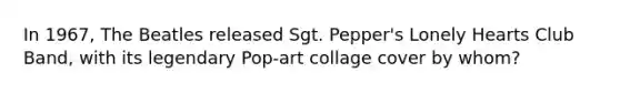 In 1967, The Beatles released Sgt. Pepper's Lonely Hearts Club Band, with its legendary Pop-art collage cover by whom?