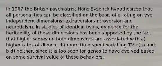 In 1967 the British psychiatrist Hans Eysenck hypothesized that all personalities can be classified on the basis of a rating on two independent dimensions: extraversion-introversion and neuroticism. In studies of identical twins, evidence for the heritability of these dimensions has been supported by the fact that higher scores on both dimensions are associated with a) higher rates of divorce. b) more time spent watching TV. c) a and b d) neither, since it is too soon for genes to have evolved based on some survival value of these behaviors.