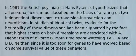 In 1967 the British psychiatrist Hans Eysenck hypothesized that all personalities can be classified on the basis of a rating on two independent dimensions: extraversion-introversion and neuroticism. In studies of identical twins, evidence for the heritability of these dimensions has been supported by the fact that higher scores on both dimensions are associated with A. Higher rates of divorce B. More time spent watching TV C. A and B D. Neither, since it is too soon for genes to have evolved based on some survival value of these behaviors