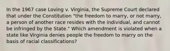 In the 1967 case Loving v. Virginia, the Supreme Court declared that under the Constitution "the freedom to marry, or not marry, a person of another race resides with the individual, and cannot be infringed by the State." Which amendment is violated when a state like Virginia denies people the freedom to marry on the basis of racial classifications?