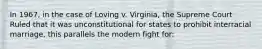 In 1967, in the case of Loving v. Virginia, the Supreme Court Ruled that it was unconstitutional for states to prohibit interracial marriage, this parallels the modern fight for: