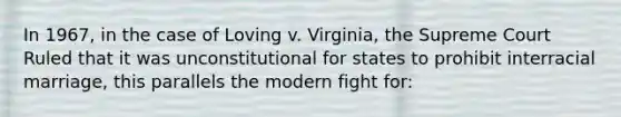 In 1967, in the case of Loving v. Virginia, the Supreme Court Ruled that it was unconstitutional for states to prohibit interracial marriage, this parallels the modern fight for: