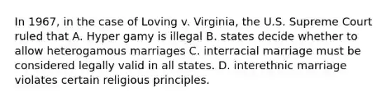 In 1967, in the case of Loving v. Virginia, the U.S. Supreme Court ruled that A. Hyper gamy is illegal B. states decide whether to allow heterogamous marriages C. interracial marriage must be considered legally valid in all states. D. interethnic marriage violates certain religious principles.