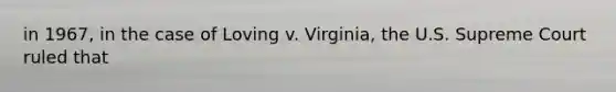 in 1967, in the case of Loving v. Virginia, the U.S. Supreme Court ruled that