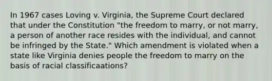 In 1967 cases Loving v. Virginia, the Supreme Court declared that under the Constitution "the freedom to marry, or not marry, a person of another race resides with the individual, and cannot be infringed by the State." Which amendment is violated when a state like Virginia denies people the freedom to marry on the basis of racial classificaations?