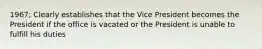 1967; Clearly establishes that the Vice President becomes the President if the office is vacated or the President is unable to fulfill his duties