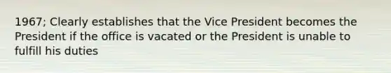 1967; Clearly establishes that the Vice President becomes the President if the office is vacated or the President is unable to fulfill his duties