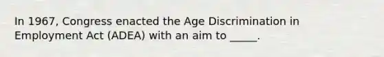 In 1967, Congress enacted the Age Discrimination in Employment Act (ADEA) with an aim to _____.