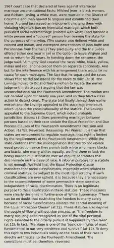 1967 court case that declared all laws against interracial marriage unconstitutional Facts: Mildred Jeter, a black woman, and Richard Loving, a white man, were married in the District of Columbia and then moved to Virginia and established their home. A grand jury issued an indictment charging them with violating Virginia's ban on interracial marriage, which both punished racial intermarriage (colored with white) and forbade a white person and a "colored" person from leaving the state for the purposes of marrying. (The statute also defined white and colored and Indian, and exempted descendants of John Rolfe and Pocahontas from the ban.) They pled guilty and the trial judge offered either one year in jail or the option to leave Virginia and not to return for 25 years. In handing down the sentence, the judge said, "Almighty God created the races white, black, yellow, malay and red, and he placed them on separate continents. And but for the interference with his arrangement there would be no cause for such marriages. The fact that he separated the races shows that he did not intend for the races to mix" (at 3). The Lovings moved to DC and filed a motion to vacate the earlier judgment in state court arguing that the law was unconstitutional via the Fourteenth Amendment. The motion was not decided upon for nearly one year, and so they filed a class action in district court. The state trial finally denied their earlier motion and the Lovings appealed to the state supreme court, which upheld the constitutionality of the statute. The Lovings appealed to the Supreme Court, which noted probable jurisdiction. Issues: (1) Does preventing marriages between persons based on their race violate the Equal Protection and Due Process Clauses of the Fourteenth Amendment? Decision and Action: (1) Yes. Reversed. Reasoning: Per Warren. It is true that states are empowered to regulate marriage, that right is limited by the requirements of the Fourteenth Amendment. While the state contends that the miscegenation statutes do not violate equal protection since they punish both white who marry blacks and blacks who marry whites equally, we find them to lack the heavy burden of justification that we require of statutes that discriminate on the basis of race. A rational purpose for a statute is not enough. We hold that the Equal Protection Clause mandates that racial classifications, especially when related to criminal statutes, be subject to the most rigid scrutiny. If such classifications are ever upheld, it is because they are necessary to the accomplishment of some permissible state objective, independent of racial discrimination. There is no legitimate purpose to the classification in these statutes. These measures were clearly designed in furtherance of White Supremacy. "There can be no doubt that restricting the freedom to marry solely because of racial classifications violates the central meaning of the Equal Protection Clause" (at 12). These statutes also deprive the couple of liberty without due process, as "the freedom to marry has long been recognized as one of the vital personal rights essential to the orderly pursuit of happiness by free men" (at 12). In fact, "Marriage is one of the 'basic civil rights of man,' fundamental to our very existence and survival" (at 12). To deny this right to two individuals solely on the basis of their race is directly antithetical to the Fourteenth Amendment. The convictions must be, therefore, reversed.