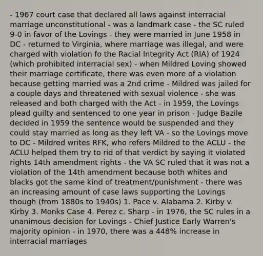 - 1967 court case that declared all laws against interracial marriage unconstitutional - was a landmark case - the SC ruled 9-0 in favor of the Lovings - they were married in June 1958 in DC - returned to Virginia, where marriage was illegal, and were charged with violation fo the Racial Integrity Act (RIA) of 1924 (which prohibited interracial sex) - when Mildred Loving showed their marriage certificate, there was even more of a violation because getting married was a 2nd crime - Mildred was jailed for a couple days and threatened with sexual violence - she was released and both charged with the Act - in 1959, the Lovings plead guilty and sentenced to one year in prison - Judge Bazile decided in 1959 the sentence would be suspended and they could stay married as long as they left VA - so the Lovings move to DC - Mildred writes RFK, who refers Mildred to the ACLU - the ACLU helped them try to rid of that verdict by saying it violated rights 14th amendment rights - the VA SC ruled that it was not a violation of the 14th amendment because both whites and blacks got the same kind of treatment/punishment - there was an increasing amount of case laws supporting the Lovings though (from 1880s to 1940s) 1. Pace v. Alabama 2. Kirby v. Kirby 3. Monks Case 4. Perez c. Sharp - in 1976, the SC rules in a unanimous decision for Lovings - Chief Justice Early Warren's majority opinion - in 1970, there was a 448% increase in interracial marriages