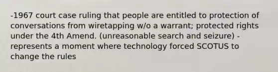 -1967 court case ruling that people are entitled to protection of conversations from wiretapping w/o a warrant; protected rights under the 4th Amend. (unreasonable search and seizure) -represents a moment where technology forced SCOTUS to change the rules