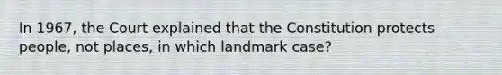 In 1967, the Court explained that the Constitution protects people, not places, in which landmark case?