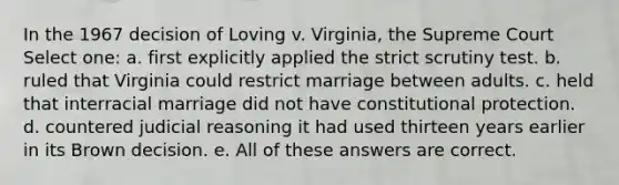 In the 1967 decision of Loving v. Virginia, the Supreme Court Select one: a. first explicitly applied the strict scrutiny test. b. ruled that Virginia could restrict marriage between adults. c. held that interracial marriage did not have constitutional protection. d. countered judicial reasoning it had used thirteen years earlier in its Brown decision. e. All of these answers are correct.