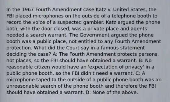 In the 1967 Fourth Amendment case Katz v. United States, the FBI placed microphones on the outside of a telephone booth to record the voice of a suspected gambler. Katz argued the phone both, with the door closed, was a private place and agents needed a search warrant. The Government argued the phone booth was a public place, not entitled to any Fourth Amendment protection. What did the Court say in a famous statement deciding the case? A: The Fourth Amendment protects persons, not places, so the FBI should have obtained a warrant. B: No reasonable citizen would have an 'expectation of privacy' in a public phone booth, so the FBI didn't need a warrant. C: A microphone taped to the outside of a public phone booth was an unreasonable search of the phone booth and therefore the FBI should have obtained a warrant. D: None of the above.