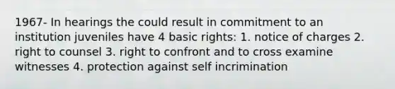 1967- In hearings the could result in commitment to an institution juveniles have 4 basic rights: 1. notice of charges 2. right to counsel 3. right to confront and to cross examine witnesses 4. protection against self incrimination