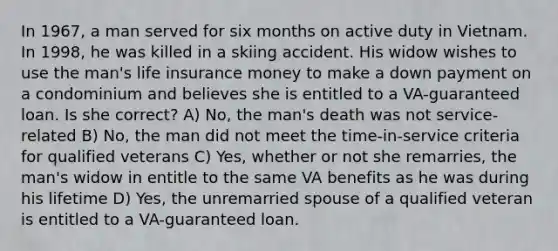 In 1967, a man served for six months on active duty in Vietnam. In 1998, he was killed in a skiing accident. His widow wishes to use the man's life insurance money to make a down payment on a condominium and believes she is entitled to a VA-guaranteed loan. Is she correct? A) No, the man's death was not service-related B) No, the man did not meet the time-in-service criteria for qualified veterans C) Yes, whether or not she remarries, the man's widow in entitle to the same VA benefits as he was during his lifetime D) Yes, the unremarried spouse of a qualified veteran is entitled to a VA-guaranteed loan.