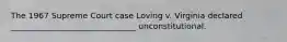 The 1967 Supreme Court case Loving v. Virginia declared _______________________________ unconstitutional.