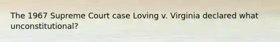 The 1967 Supreme Court case Loving v. Virginia declared what unconstitutional?