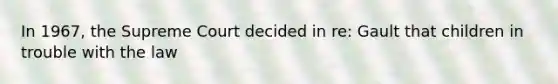 In 1967, the Supreme Court decided in re: Gault that children in trouble with the law