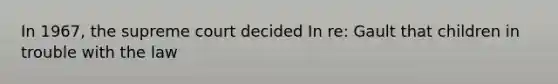 In 1967, the supreme court decided In re: Gault that children in trouble with the law
