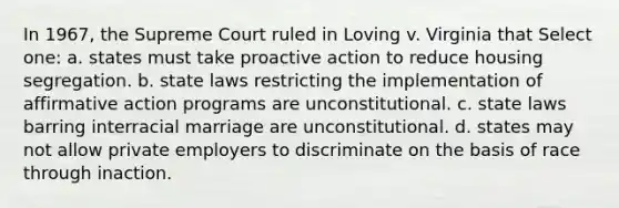 In 1967, the Supreme Court ruled in Loving v. Virginia that Select one: a. states must take proactive action to reduce housing segregation. b. state laws restricting the implementation of affirmative action programs are unconstitutional. c. state laws barring interracial marriage are unconstitutional. d. states may not allow private employers to discriminate on the basis of race through inaction.