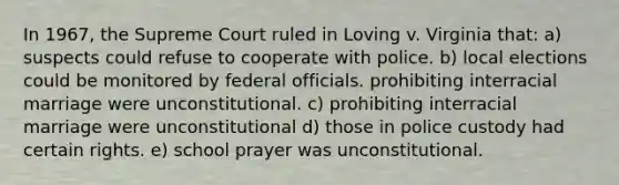 In 1967, the Supreme Court ruled in Loving v. Virginia that: a) suspects could refuse to cooperate with police. b) local elections could be monitored by federal officials. prohibiting interracial marriage were unconstitutional. c) prohibiting interracial marriage were unconstitutional d) those in police custody had certain rights. e) school prayer was unconstitutional.