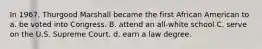 In 1967, Thurgood Marshall became the first African American to a. be voted into Congress. B. attend an all-white school C. serve on the U.S. Supreme Court. d. earn a law degree.