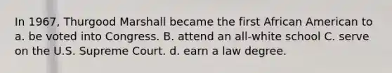 In 1967, Thurgood Marshall became the first African American to a. be voted into Congress. B. attend an all-white school C. serve on the U.S. Supreme Court. d. earn a law degree.