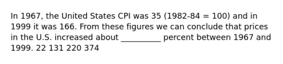 In 1967, the United States CPI was 35 (1982-84 = 100) and in 1999 it was 166. From these figures we can conclude that prices in the U.S. increased about __________ percent between 1967 and 1999. 22 131 220 374