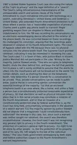 1967 a United States Supreme Court case discussing the nature of the "right to privacy" and the legal definition of a "search". The Court's ruling refined previous interpretations of the unreasonable search and seizure clause of the Fourth Amendment to count immaterial intrusion with technology as a search, overruling Olmstead v. United States and Goldman v. United States. also extended Fourth Amendment protection to all areas where a person has a "reasonable expectation of privacy". Charles used a public pay phone booth to transmit illegal gambling wagers from Los Angeles to Miami and Boston. Unbeknownst to him, the FBI was recording his conversations via an electronic eavesdropping device attached to the exterior of the phone booth. He was convicted based on these recordings. He challenged his conviction, arguing that the recordings were obtained in violation of his Fourth Amendment rights. The Court of Appeals sided with the FBI because there was no physical intrusion into the phone booth itself. The Supreme Court granted certiorari, indicating it may be interested in reviewing the case. The Court ruled 7-1 in favor of Katz, with Justice Black in dissent. Justice Marshall did not participate in the vote. Writing for the majority, Justice Stewart wrote, "One who occupies [a telephone booth], shuts the door behind him, and pays the toll that permits him to place a call is surely entitled to assume that the words he utters into the mouthpiece will not be broadcast to the world."[1] Certain details, such as shutting the door on the telephone booth, help determine if a person intends for a conversation to be private. Thus, private conversations can be made in public areas. Justice Harlan's concurring opinion summarizes the essential holdings of the majority: "(a) that an enclosed telephone booth is an area where, like a home, and unlike a field, a person has a constitutionally protected reasonable expectation of privacy; (b) that electronic as well as physical intrusion into a place that is in this sense private may constitute a violation of the Fourth Amendment; and (c) that an invasion of a constitutionally protected area by federal authorities is, as the Court has long held, presumptively unreasonable in the absence of a search warrant."[1] The majority opinion by Justice Stewart did not dispute that a magistrate "could constitutionally have authorized" the wiretap in this case, but, since such a warrant was neither sought nor obtained, the search was therefore unconstitutional. Likewise, the Court said it was not recognizing any general right to privacy in the Fourth Amendment: "the protection of a person's general right to privacy - his right to be let alone by other people - is, like the protection of his property and of his very life, left largely to the law of the individual States." The case made government wiretapping by both state and federal authorities subject to the Fourth Amendment's warrant requirements