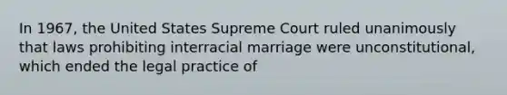 In 1967, the United States Supreme Court ruled unanimously that laws prohibiting interracial marriage were unconstitutional, which ended the legal practice of