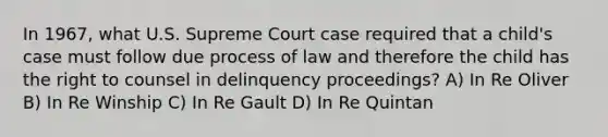 In 1967, what U.S. Supreme Court case required that a child's case must follow due process of law and therefore the child has the right to counsel in delinquency proceedings? A) In Re Oliver B) In Re Winship C) In Re Gault D) In Re Quintan