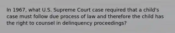 In 1967, what U.S. Supreme Court case required that a child's case must follow due process of law and therefore the child has the right to counsel in delinquency proceedings?