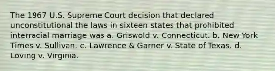 The 1967 U.S. Supreme Court decision that declared unconstitutional the laws in sixteen states that prohibited interracial marriage was a. Griswold v. Connecticut. b. New York Times v. Sullivan. c. Lawrence & Garner v. State of Texas. d. Loving v. Virginia.