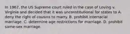 In 1967, the US Supreme court ruled in the case of Loving v. Virginia and decided that it was unconstitutional for states to A. deny the right of cousins to marry. B. prohibit interracial marriage. C. determine age restrictions for marriage. D. prohibit same-sex marriage.