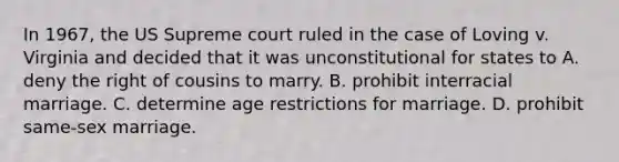 In 1967, the US Supreme court ruled in the case of Loving v. Virginia and decided that it was unconstitutional for states to A. deny the right of cousins to marry. B. prohibit interracial marriage. C. determine age restrictions for marriage. D. prohibit same-sex marriage.