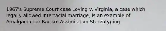 1967's Supreme Court case Loving v. Virginia, a case which legally allowed interracial marriage, is an example of Amalgamation Racism Assimilation Stereotyping