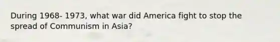 During 1968- 1973, what war did America fight to stop the spread of Communism in Asia?