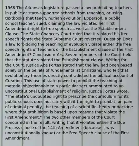 1968 The Arkansas legislature passed a law prohibiting teachers in public or state-supported schools from teaching, or using textbooks that teach, human evolution. Epperson, a public school teacher, sued, claiming the law violated her First Amendment right to free speech as well as the Establishment Clause. The State Chancery Court ruled that it violated his free speech rights; the State Supreme Court reversed. Question Does a law forbidding the teaching of evolution violate either the free speech rights of teachers or the Establishment clause of the First Amendment? Conclusion: Yes. Seven members of the Court held that the statute violated the Establishment clause. Writing for the Court, Justice Abe Fortas stated that the law had been based solely on the beliefs of fundamentalist Christians, who felt that evolutionary theories directly contradicted the biblical account of Creation. This use of state power to prohibit the teaching of material objectionable to a particular sect ammounted to an unconstitutional Establishment of religion. Justice Fortas wrote, "The State's undoubted right to prescribe the curriculum for its public schools does not carry with it the right to prohibit, on pain of criminal penalty, the teaching of a scientific theory or doctrine where that prohibition is based upon reasons that violate the First Amendment." The two other members of the Court concurred in the result, writing that it violated either the Due Process clause of the 14th Amendment (because it was unconstitutionally vague) or the Free Speech clause of the First Amendment.