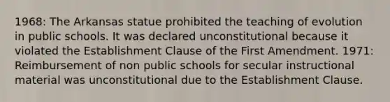 1968: The Arkansas statue prohibited the teaching of evolution in public schools. It was declared unconstitutional because it violated the Establishment Clause of the First Amendment. 1971: Reimbursement of non public schools for secular instructional material was unconstitutional due to the Establishment Clause.