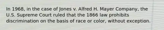 In 1968, in the case of Jones v. Alfred H. Mayer Company, the U.S. Supreme Court ruled that the 1866 law prohibits discrimination on the basis of race or color, without exception.