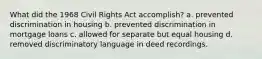 What did the 1968 Civil Rights Act accomplish? a. prevented discrimination in housing b. prevented discrimination in mortgage loans c. allowed for separate but equal housing d. removed discriminatory language in deed recordings.