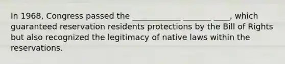 In 1968, Congress passed the ____________ _______ ____, which guaranteed reservation residents protections by the Bill of Rights but also recognized the legitimacy of native laws within the reservations.