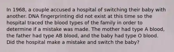 In 1968, a couple accused a hospital of switching their baby with another. DNA fingerprinting did not exist at this time so the hospital traced the blood types of the family in order to determine if a mistake was made. The mother had type A blood, the father had type AB blood, and the baby had type O blood. Did the hospital make a mistake and switch the baby?