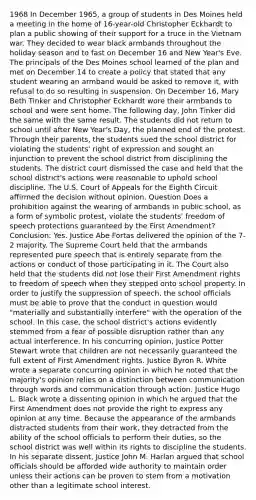 1968 In December 1965, a group of students in Des Moines held a meeting in the home of 16-year-old Christopher Eckhardt to plan a public showing of their support for a truce in the Vietnam war. They decided to wear black armbands throughout the holiday season and to fast on December 16 and New Year's Eve. The principals of the Des Moines school learned of the plan and met on December 14 to create a policy that stated that any student wearing an armband would be asked to remove it, with refusal to do so resulting in suspension. On December 16, Mary Beth Tinker and Christopher Eckhardt wore their armbands to school and were sent home. The following day, John Tinker did the same with the same result. The students did not return to school until after New Year's Day, the planned end of the protest. Through their parents, the students sued the school district for violating the students' right of expression and sought an injunction to prevent the school district from disciplining the students. The district court dismissed the case and held that the school district's actions were reasonable to uphold school discipline. The U.S. Court of Appeals for the Eighth Circuit affirmed the decision without opinion. Question Does a prohibition against the wearing of armbands in public school, as a form of symbolic protest, violate the students' freedom of speech protections guaranteed by the First Amendment? Conclusion: Yes. Justice Abe Fortas delivered the opinion of the 7-2 majority. The Supreme Court held that the armbands represented pure speech that is entirely separate from the actions or conduct of those participating in it. The Court also held that the students did not lose their First Amendment rights to freedom of speech when they stepped onto school property. In order to justify the suppression of speech, the school officials must be able to prove that the conduct in question would "materially and substantially interfere" with the operation of the school. In this case, the school district's actions evidently stemmed from a fear of possible disruption rather than any actual interference. In his concurring opinion, Justice Potter Stewart wrote that children are not necessarily guaranteed the full extent of First Amendment rights. Justice Byron R. White wrote a separate concurring opinion in which he noted that the majority's opinion relies on a distinction between communication through words and communication through action. Justice Hugo L. Black wrote a dissenting opinion in which he argued that the First Amendment does not provide the right to express any opinion at any time. Because the appearance of the armbands distracted students from their work, they detracted from the ability of the school officials to perform their duties, so the school district was well within its rights to discipline the students. In his separate dissent, Justice John M. Harlan argued that school officials should be afforded wide authority to maintain order unless their actions can be proven to stem from a motivation other than a legitimate school interest.