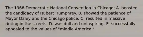 The 1968 Democratic National Convention in Chicago: A. boosted the candidacy of Hubert Humphrey. B. showed the patience of Mayor Daley and the Chicago police. C. resulted in massive rioting in the streets. D. was dull and uninspiring. E. successfully appealed to the values of "middle America."