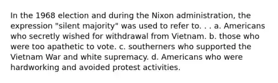 In the 1968 election and during the Nixon administration, the expression "silent majority" was used to refer to. . . a. Americans who secretly wished for withdrawal from Vietnam. b. those who were too apathetic to vote. c. southerners who supported the Vietnam War and white supremacy. d. Americans who were hardworking and avoided protest activities.