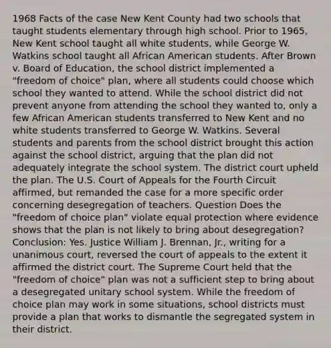 1968 Facts of the case New Kent County had two schools that taught students elementary through high school. Prior to 1965, New Kent school taught all white students, while George W. Watkins school taught all African American students. After Brown v. Board of Education, the school district implemented a "freedom of choice" plan, where all students could choose which school they wanted to attend. While the school district did not prevent anyone from attending the school they wanted to, only a few African American students transferred to New Kent and no white students transferred to George W. Watkins. Several students and parents from the school district brought this action against the school district, arguing that the plan did not adequately integrate the school system. The district court upheld the plan. The U.S. Court of Appeals for the Fourth Circuit affirmed, but remanded the case for a more specific order concerning desegregation of teachers. Question Does the "freedom of choice plan" violate equal protection where evidence shows that the plan is not likely to bring about desegregation? Conclusion: Yes. Justice William J. Brennan, Jr., writing for a unanimous court, reversed the court of appeals to the extent it affirmed the district court. The Supreme Court held that the "freedom of choice" plan was not a sufficient step to bring about a desegregated unitary school system. While the freedom of choice plan may work in some situations, school districts must provide a plan that works to dismantle the segregated system in their district.