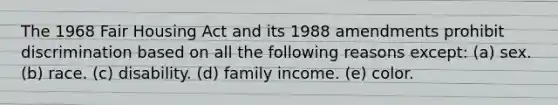 The 1968 Fair Housing Act and its 1988 amendments prohibit discrimination based on all the following reasons except: (a) sex. (b) race. (c) disability. (d) family income. (e) color.